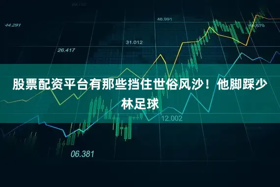 股票配资平台有那些挡住世俗风沙！他脚踩少林足球