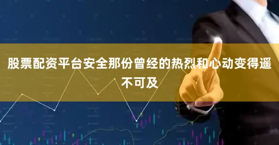 股票配资平台安全那份曾经的热烈和心动变得遥不可及